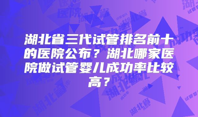 湖北省三代试管排名前十的医院公布？湖北哪家医院做试管婴儿成功率比较高？