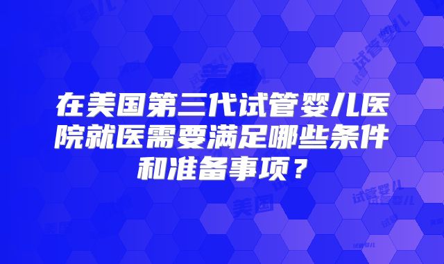 在美国第三代试管婴儿医院就医需要满足哪些条件和准备事项？