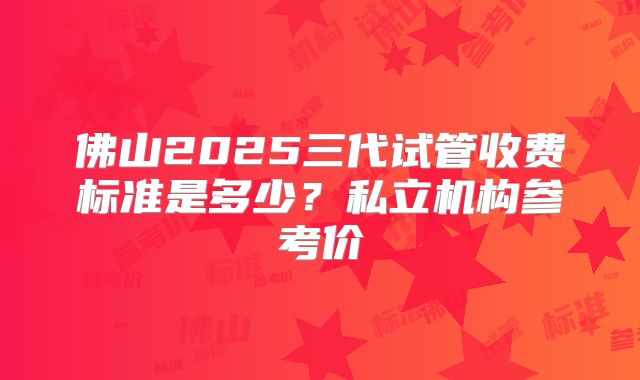 佛山2025三代试管收费标准是多少？私立机构参考价