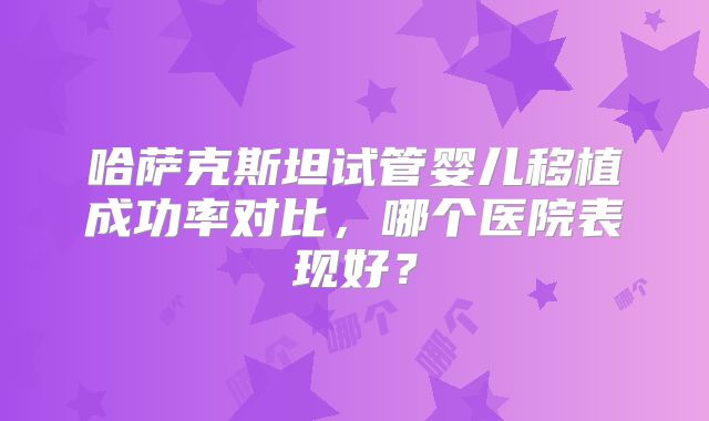 哈萨克斯坦试管婴儿移植成功率对比，哪个医院表现好？