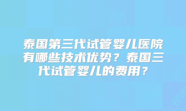 泰国第三代试管婴儿医院有哪些技术优势？泰国三代试管婴儿的费用？