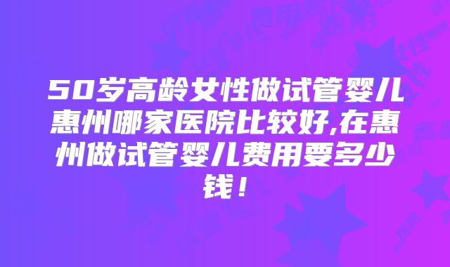 50岁高龄女性做试管婴儿惠州哪家医院比较好,在惠州做试管婴儿费用要多少钱！
