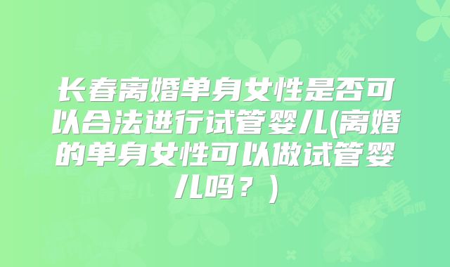 长春离婚单身女性是否可以合法进行试管婴儿(离婚的单身女性可以做试管婴儿吗？)