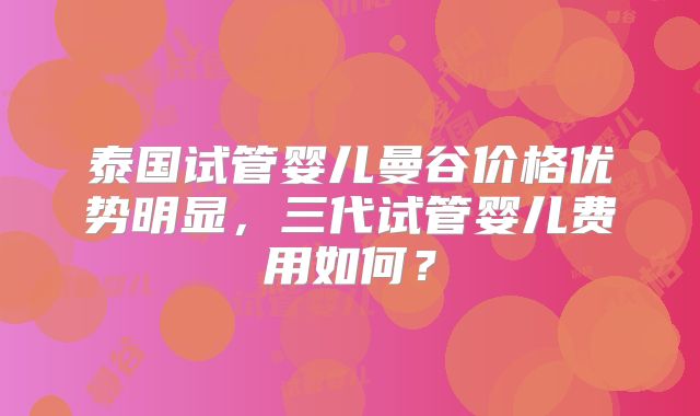 泰国试管婴儿曼谷价格优势明显，三代试管婴儿费用如何？