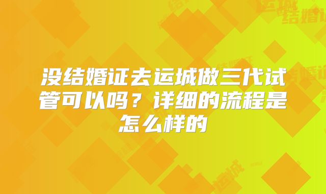 没结婚证去运城做三代试管可以吗？详细的流程是怎么样的