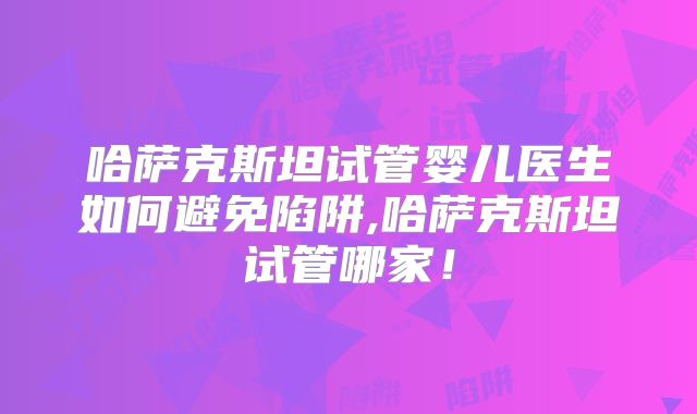 哈萨克斯坦试管婴儿医生如何避免陷阱,哈萨克斯坦试管哪家！