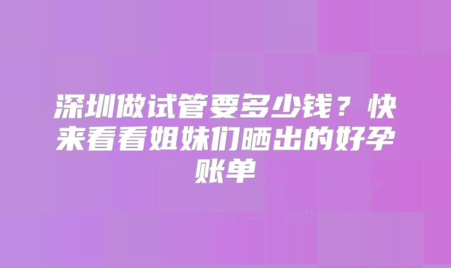 深圳做试管要多少钱？快来看看姐妹们晒出的好孕账单