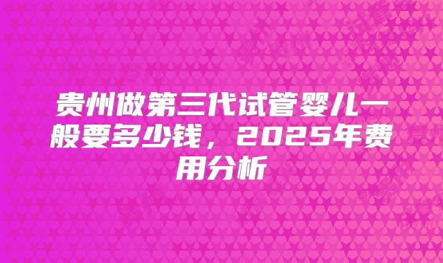 贵州做第三代试管婴儿一般要多少钱，2025年费用分析