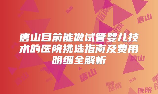 唐山目前能做试管婴儿技术的医院挑选指南及费用明细全解析