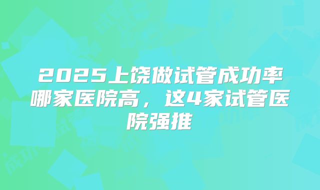 2025上饶做试管成功率哪家医院高，这4家试管医院强推