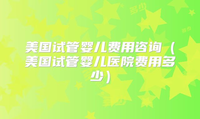 美国试管婴儿费用咨询（美国试管婴儿医院费用多少）