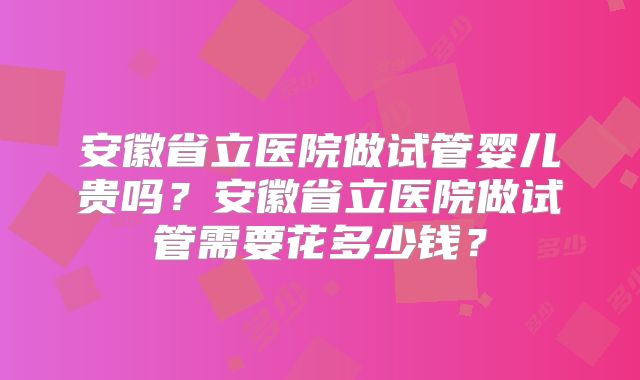 安徽省立医院做试管婴儿贵吗？安徽省立医院做试管需要花多少钱？