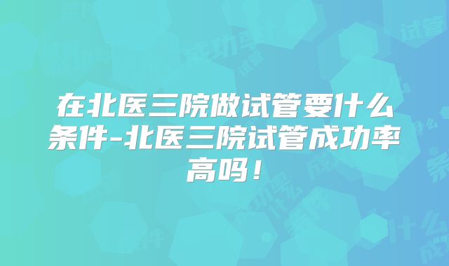 在北医三院做试管要什么条件-北医三院试管成功率高吗！