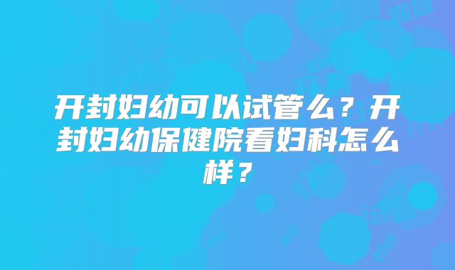 开封妇幼可以试管么？开封妇幼保健院看妇科怎么样？