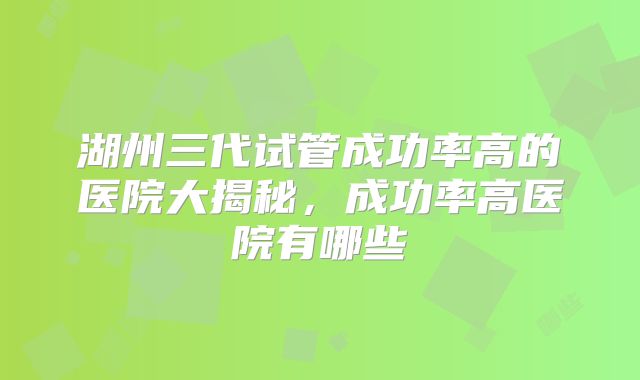 湖州三代试管成功率高的医院大揭秘，成功率高医院有哪些