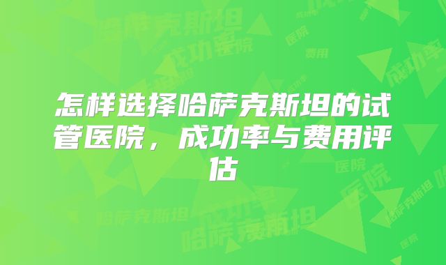 怎样选择哈萨克斯坦的试管医院，成功率与费用评估