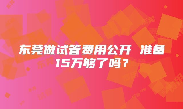 东莞做试管费用公开 准备15万够了吗？
