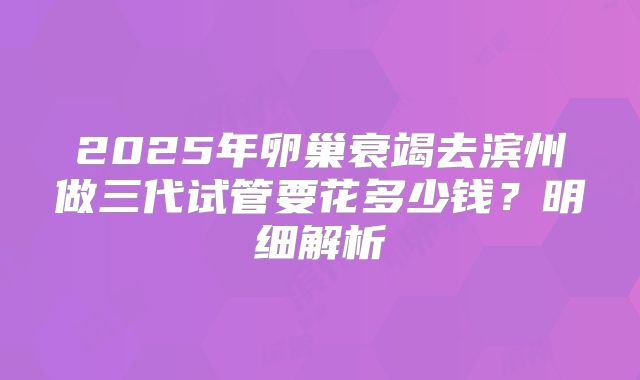 2025年卵巢衰竭去滨州做三代试管要花多少钱?明细解析