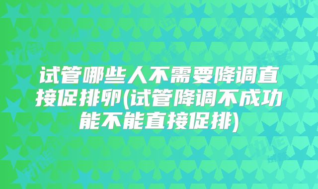 试管哪些人不需要降调直接促排卵(试管降调不成功能不能直接促排)