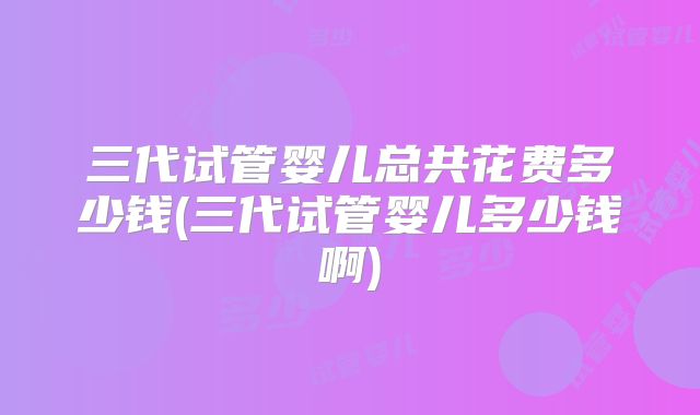 三代试管婴儿总共花费多少钱(三代试管婴儿多少钱啊)