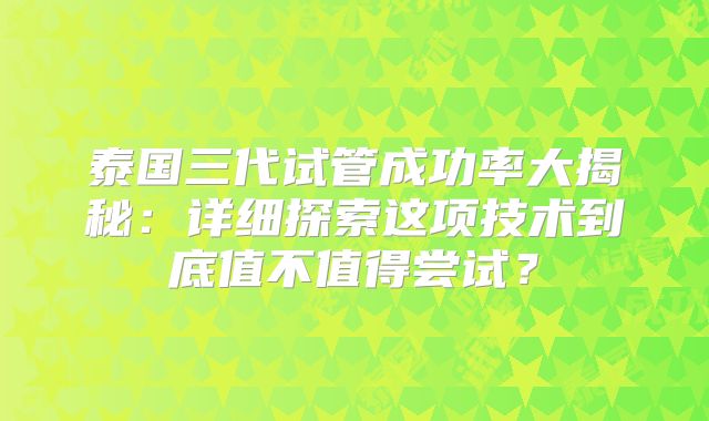 泰国三代试管成功率大揭秘：详细探索这项技术到底值不值得尝试？