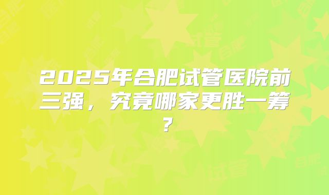 2025年合肥试管医院前三强，究竟哪家更胜一筹？