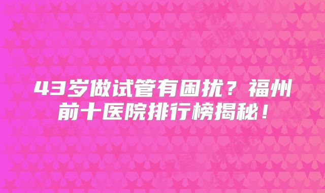 43岁做试管有困扰?福州前十医院排行榜揭秘!