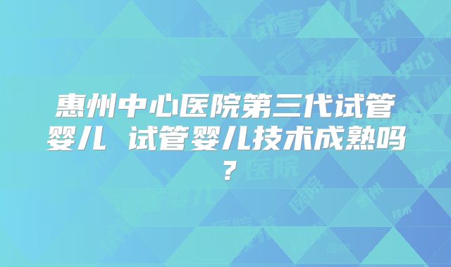 惠州中心医院第三代试管婴儿 试管婴儿技术成熟吗？