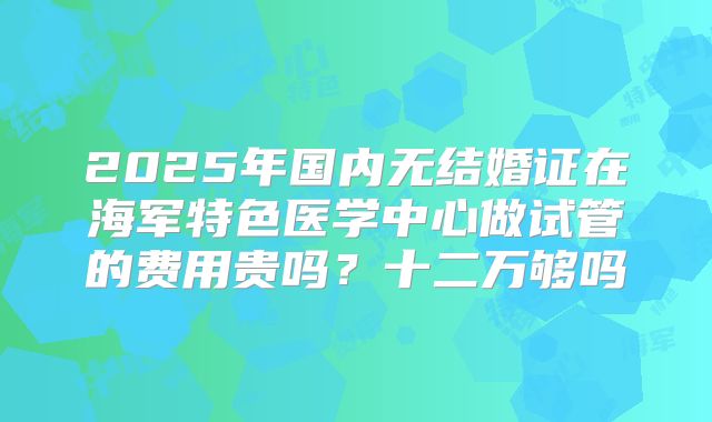 2025年国内无结婚证在海军特色医学中心做试管的费用贵吗？十二万够吗
