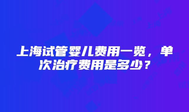 上海试管婴儿费用一览，单次治疗费用是多少？