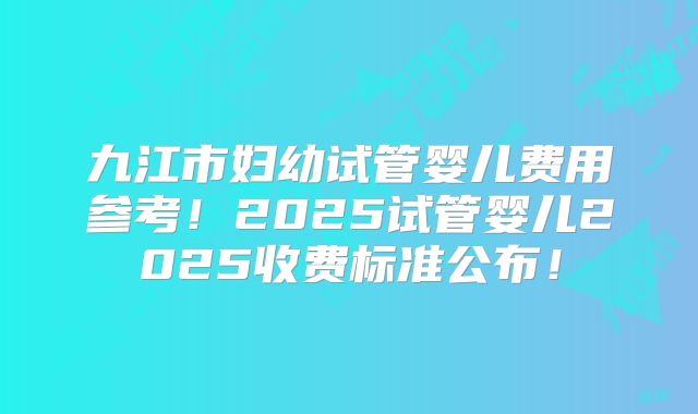 九江市妇幼试管婴儿费用参考!2025试管婴儿2025收费标准公布!