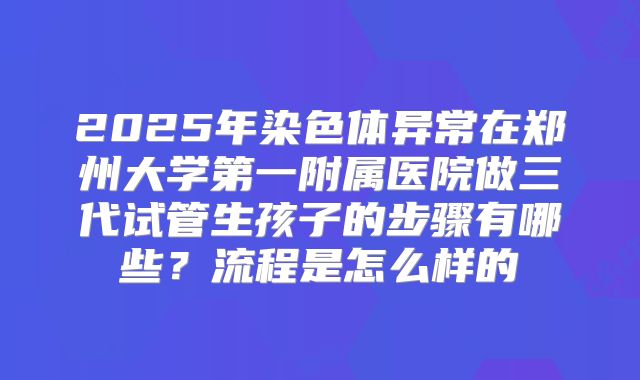 2025年染色体异常在郑州大学第一附属医院做三代试管生孩子的步骤有哪些？流程是怎么样的