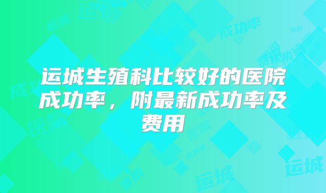 运城生殖科比较好的医院成功率，附最新成功率及费用