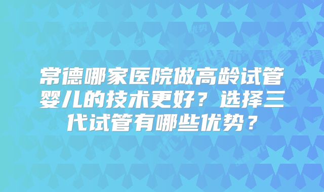 常德哪家医院做高龄试管婴儿的技术更好？选择三代试管有哪些优势？