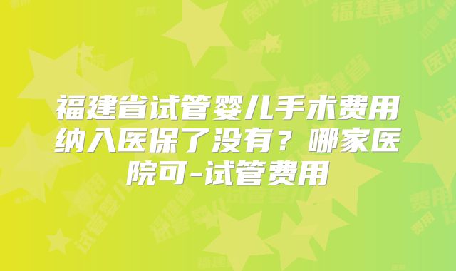 福建省试管婴儿手术费用纳入医保了没有？哪家医院可-试管费用
