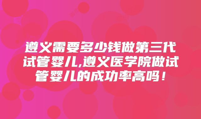 遵义需要多少钱做第三代试管婴儿,遵义医学院做试管婴儿的成功率高吗!