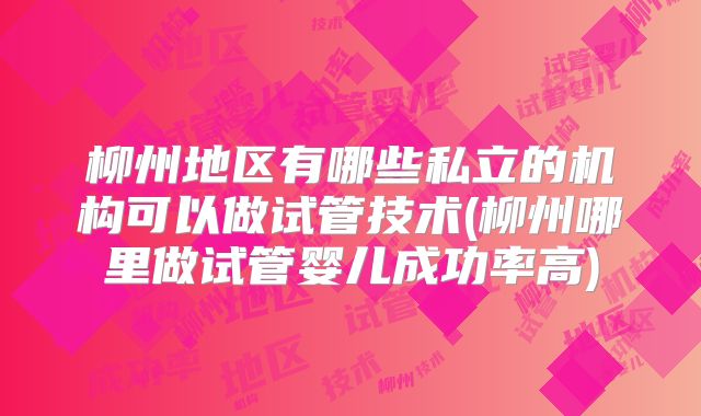 柳州地区有哪些私立的机构可以做试管技术(柳州哪里做试管婴儿成功率高)