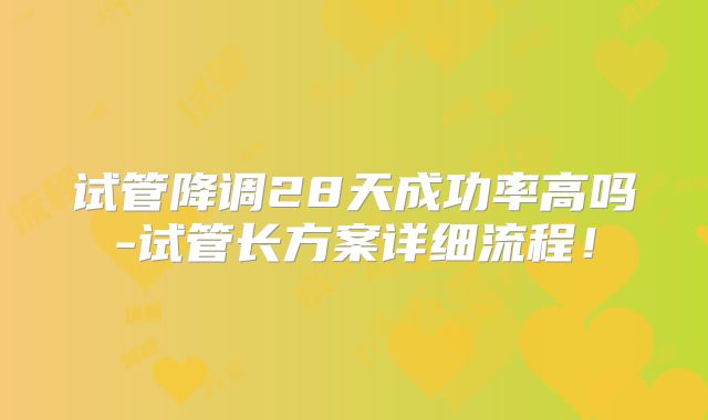 试管降调28天成功率高吗-试管长方案详细流程！