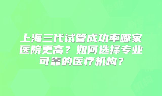 上海三代试管成功率哪家医院更高？如何选择专业可靠的医疗机构？