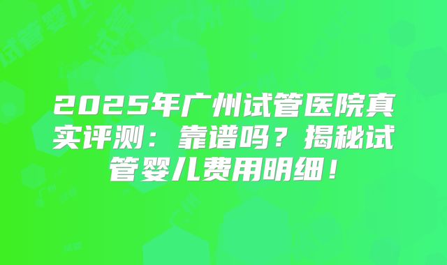 2025年广州试管医院真实评测：靠谱吗？揭秘试管婴儿费用明细！