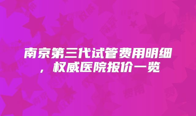 南京第三代试管费用明细,权威医院报价一览