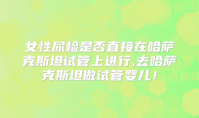 女性尿检是否直接在哈萨克斯坦试管上进行,去哈萨克斯坦做试管婴儿！
