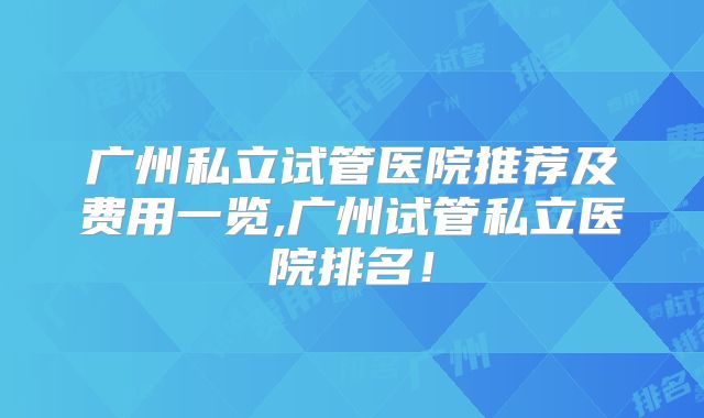 广州私立试管医院推荐及费用一览,广州试管私立医院排名！