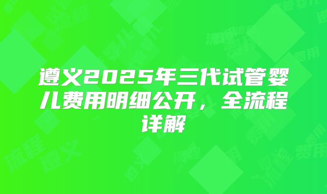 遵义2025年三代试管婴儿费用明细公开，全流程详解