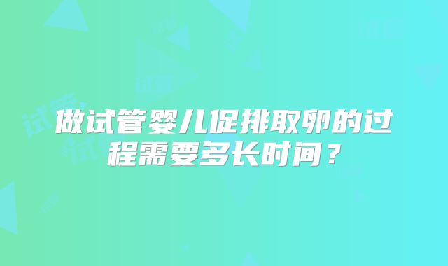 做试管婴儿促排取卵的过程需要多长时间？