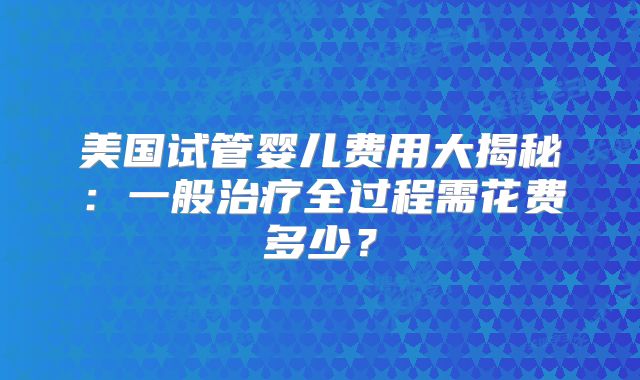 美国试管婴儿费用大揭秘:一般治疗全过程需花费多少?