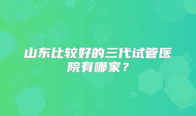 山东比较好的三代试管医院有哪家?