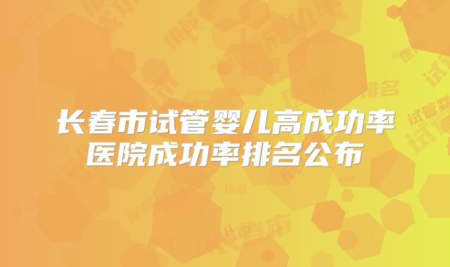 长春市试管婴儿高成功率医院成功率排名公布