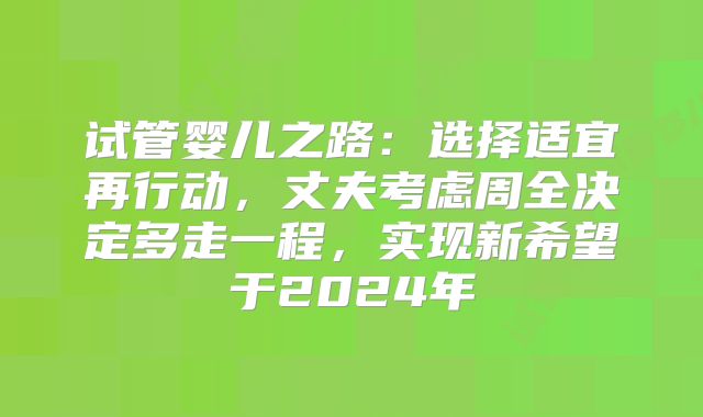试管婴儿之路：选择适宜再行动，丈夫考虑周全决定多走一程，实现新希望于2024年