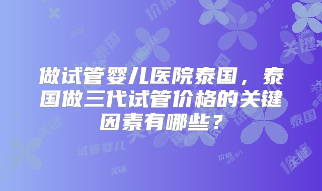 做试管婴儿医院泰国，泰国做三代试管价格的关键因素有哪些？